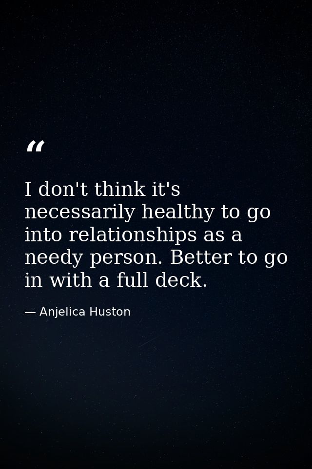 I don't think it's necessarily healthy to go into relationships as a needy person. Better to go in with a full deck. — Anjelica Huston