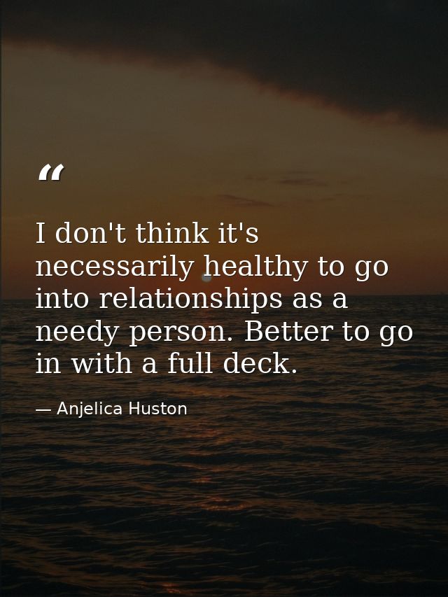I don't think it's necessarily healthy to go into relationships as a needy person. Better to go in with a full deck. — Anjelica Huston