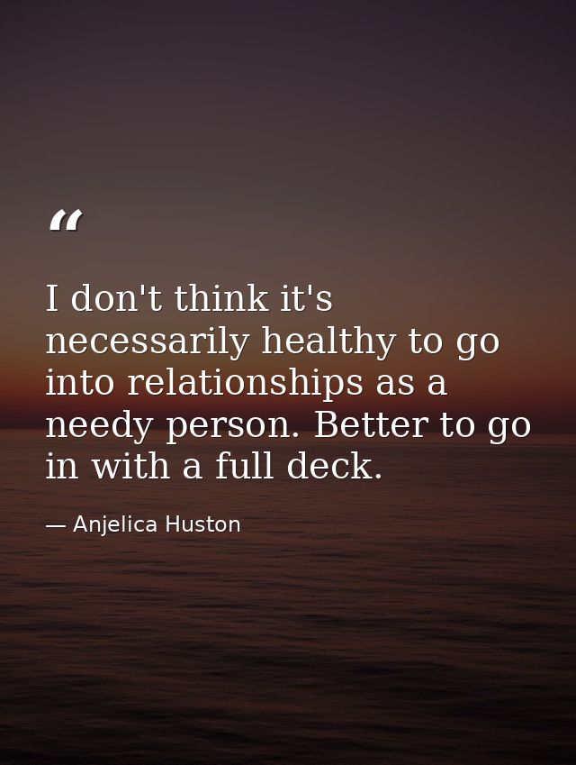 I don't think it's necessarily healthy to go into relationships as a needy person. Better to go in with a full deck. — Anjelica Huston