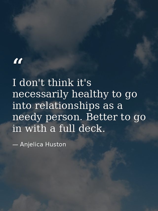 I don't think it's necessarily healthy to go into relationships as a needy person. Better to go in with a full deck. — Anjelica Huston