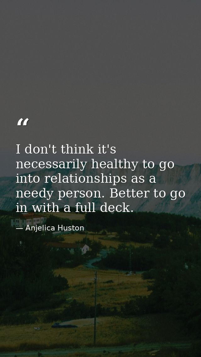 I don't think it's necessarily healthy to go into relationships as a needy person. Better to go in with a full deck. — Anjelica Huston