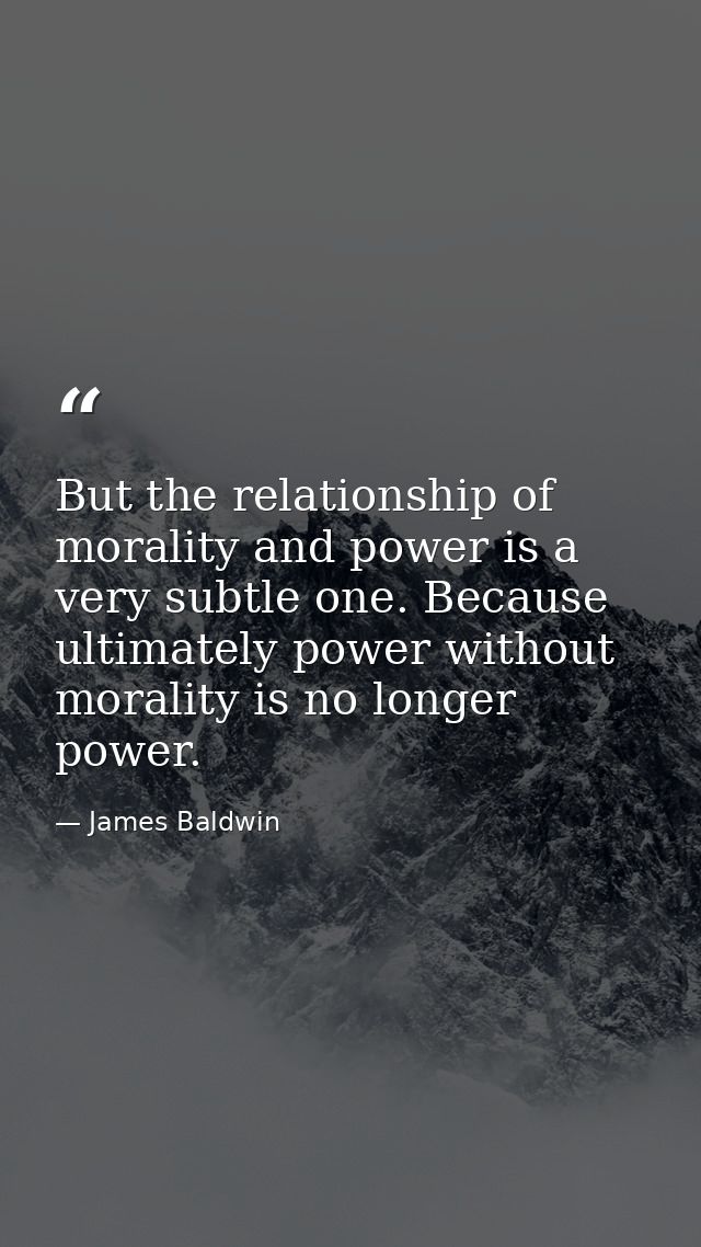 But the relationship of morality and power is a very subtle one. Because ultimately power without morality is no longer  — James Baldwin