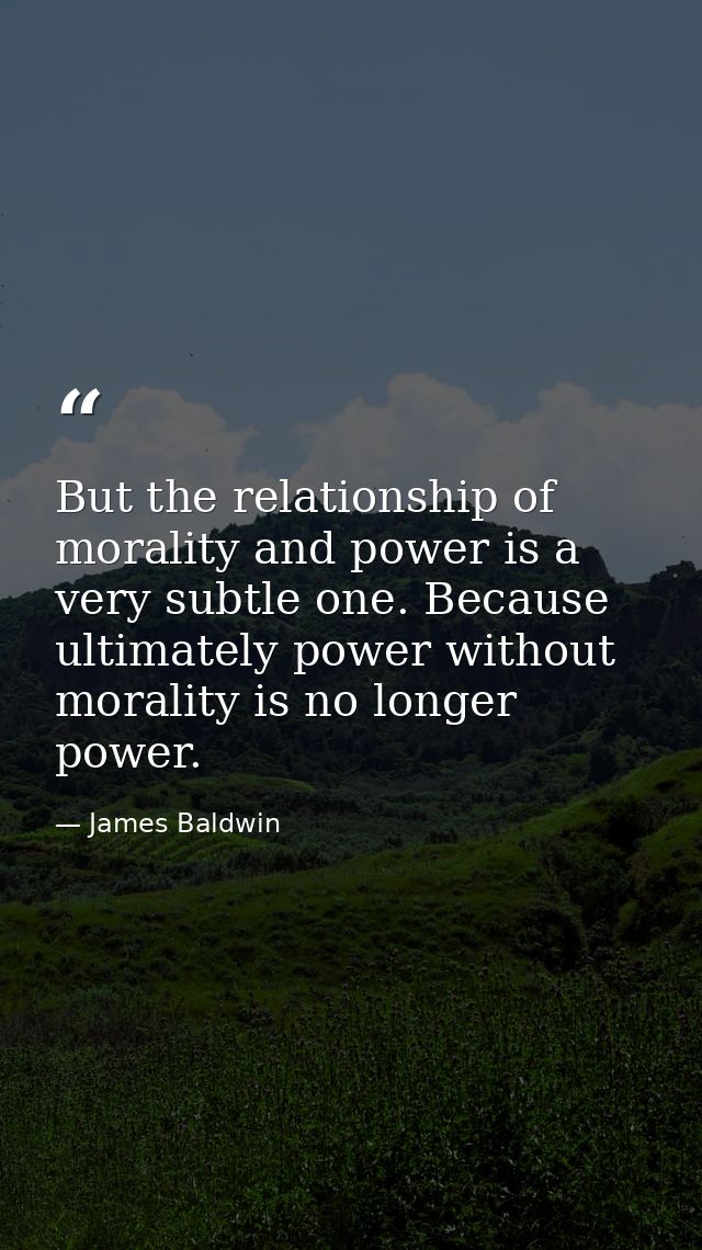 But the relationship of morality and power is a very subtle one. Because ultimately power without morality is no longer  — James Baldwin
