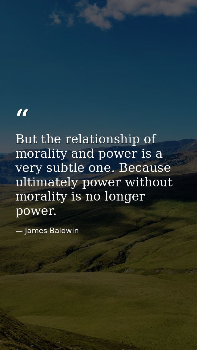 But the relationship of morality and power is a very subtle one. Because ultimately power without morality is no longer  — James Baldwin