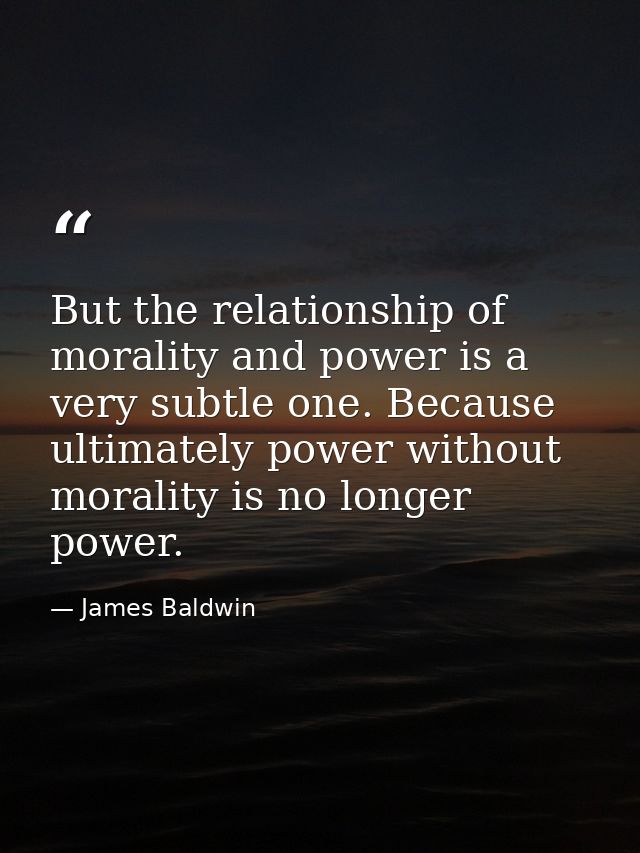 But the relationship of morality and power is a very subtle one. Because ultimately power without morality is no longer  — James Baldwin