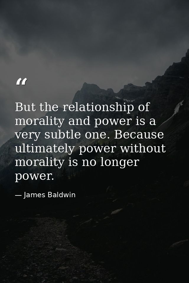 But the relationship of morality and power is a very subtle one. Because ultimately power without morality is no longer  — James Baldwin
