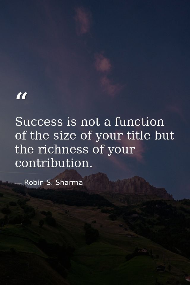 Success is not a function of the size of your title but the richness of your contribution. — Robin S. Sharma