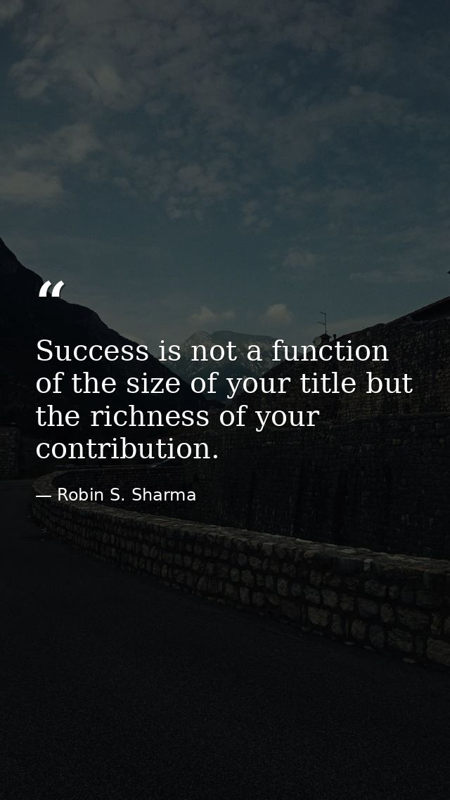 Success is not a function of the size of your title but the richness of your contribution. — Robin S. Sharma