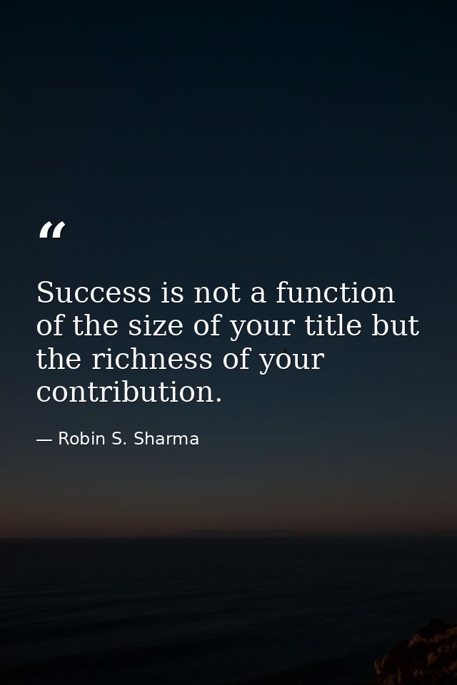 Success is not a function of the size of your title but the richness of your contribution. — Robin S. Sharma