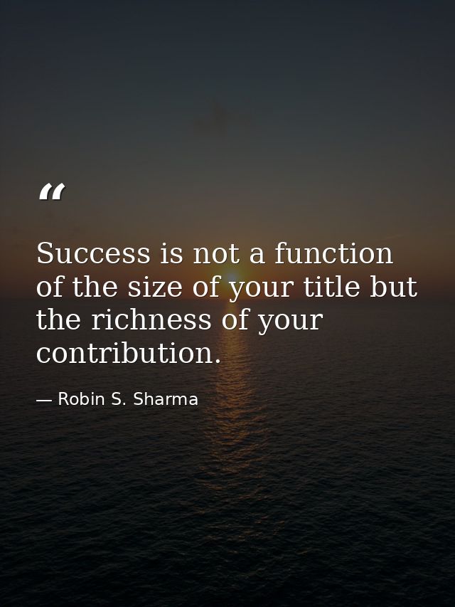 Success is not a function of the size of your title but the richness of your contribution. — Robin S. Sharma