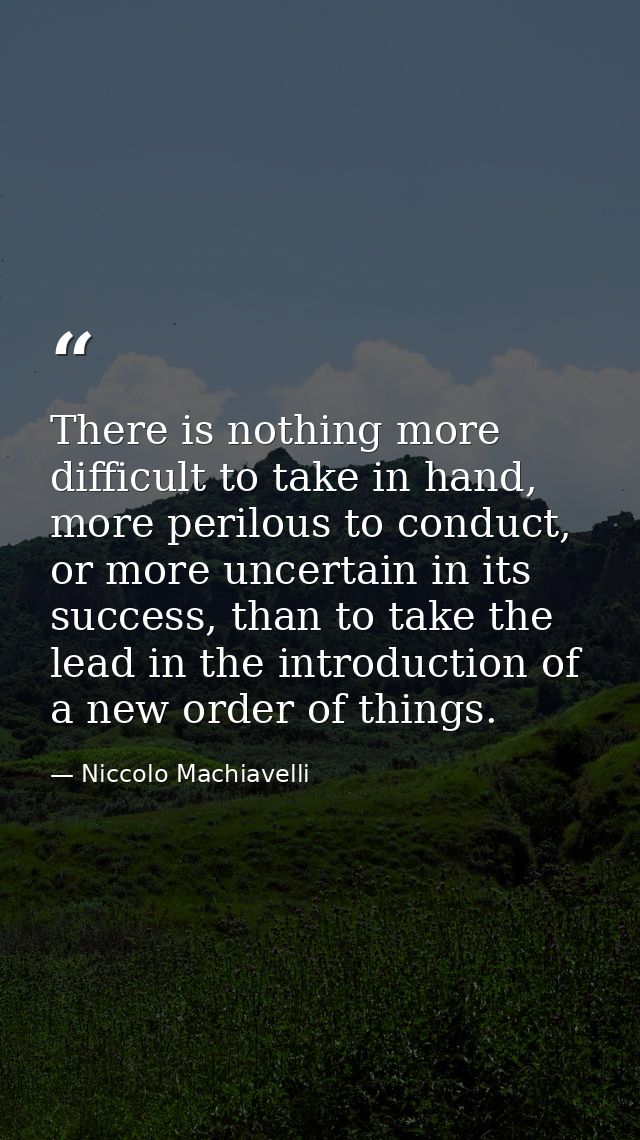There is nothing more difficult to take in hand, more perilous to conduct, or more uncertain in its success, than to tak — Niccolo Machiavelli