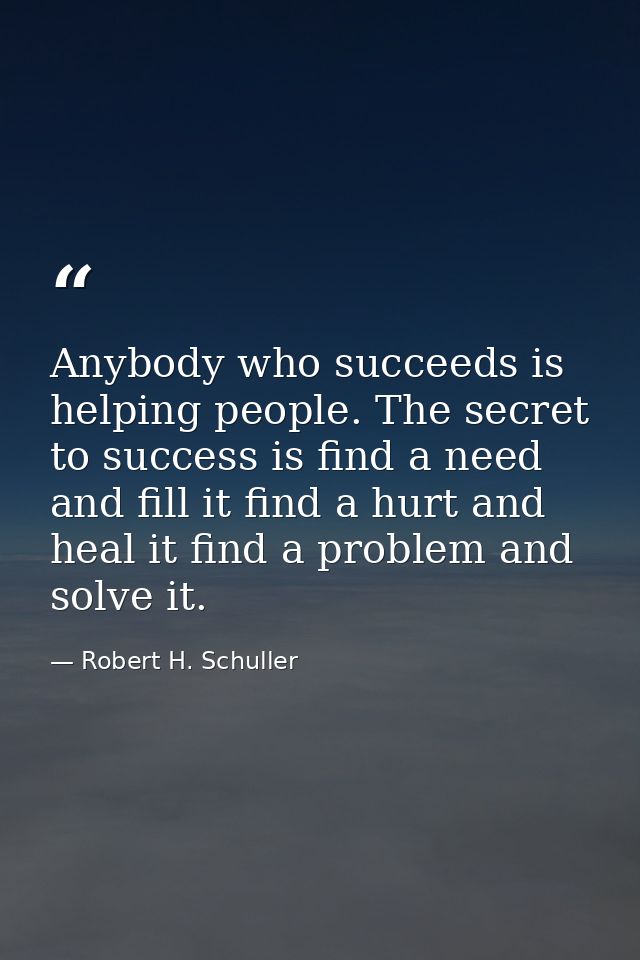 Anybody who succeeds is helping people. The secret to success is find a need and fill it find a hurt and heal it find a  — Robert H. Schuller