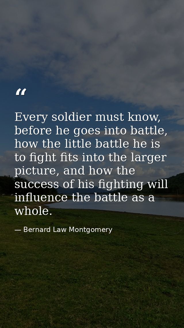 Every soldier must know, before he goes into battle, how the little battle he is to fight fits into the larger picture,  — Bernard Law Montgomery