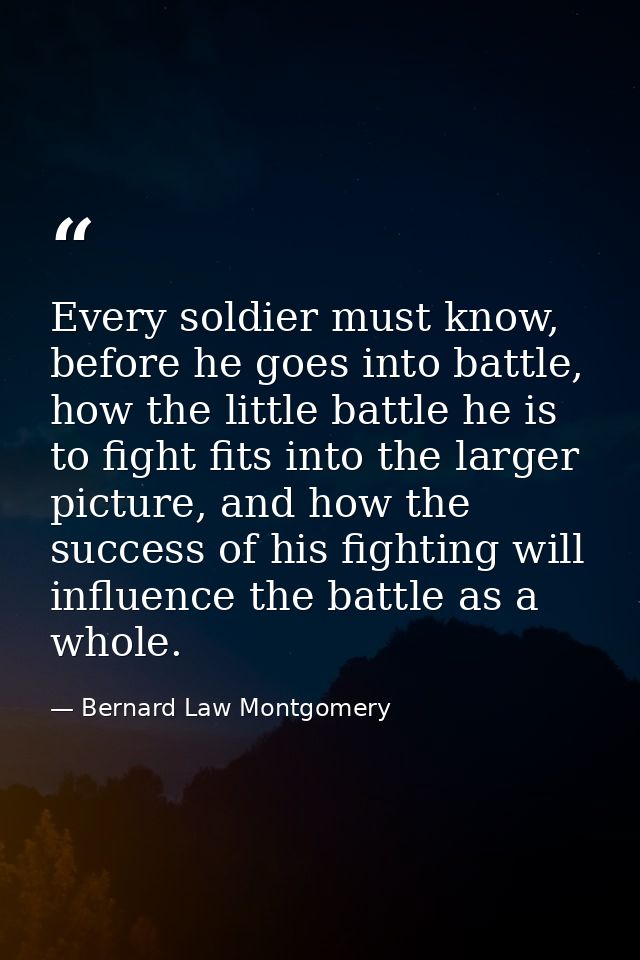 Every soldier must know, before he goes into battle, how the little battle he is to fight fits into the larger picture,  — Bernard Law Montgomery