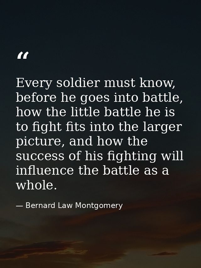 Every soldier must know, before he goes into battle, how the little battle he is to fight fits into the larger picture,  — Bernard Law Montgomery
