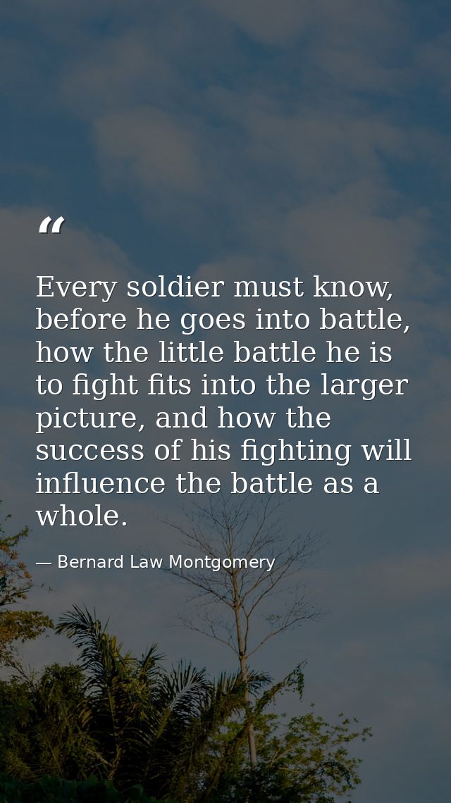Every soldier must know, before he goes into battle, how the little battle he is to fight fits into the larger picture,  — Bernard Law Montgomery