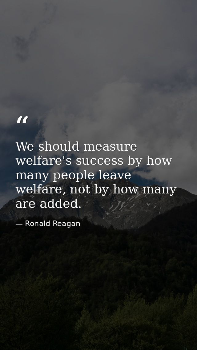 We should measure welfare's success by how many people leave welfare, not by how many are added. — Ronald Reagan