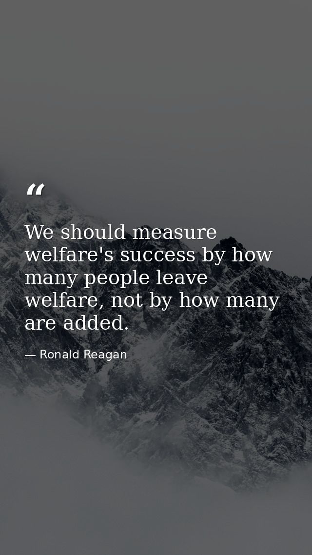 We should measure welfare's success by how many people leave welfare, not by how many are added. — Ronald Reagan