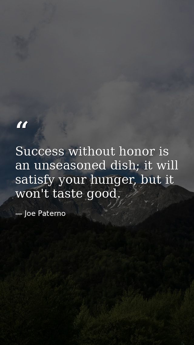 Success without honor is an unseasoned dish; it will satisfy your hunger, but it won't taste good. — Joe Paterno