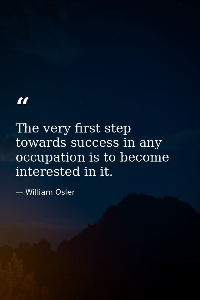 The very first step towards success in any occupation is to become interested in it. — William Osler
