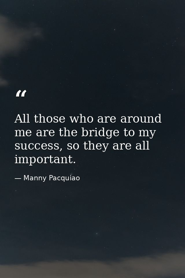All those who are around me are the bridge to my success, so they are all important. — Manny Pacquiao