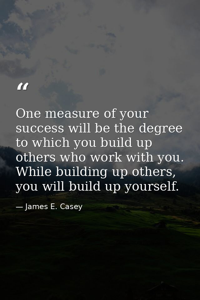 One measure of your success will be the degree to which you build up others who work with you. While building up others, — James E. Casey