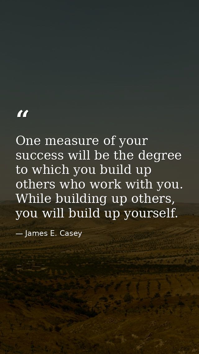 One measure of your success will be the degree to which you build up others who work with you. While building up others, — James E. Casey