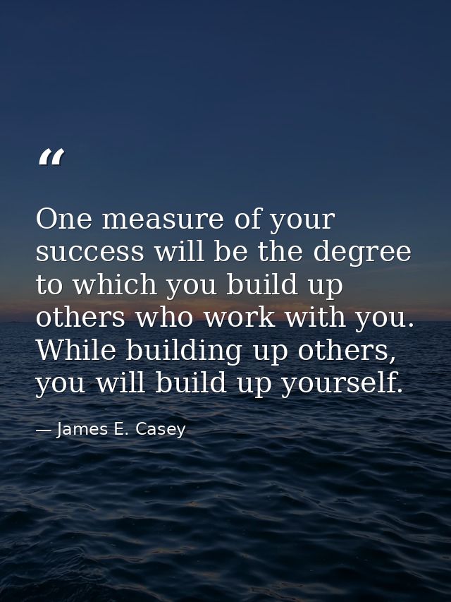 One measure of your success will be the degree to which you build up others who work with you. While building up others, — James E. Casey