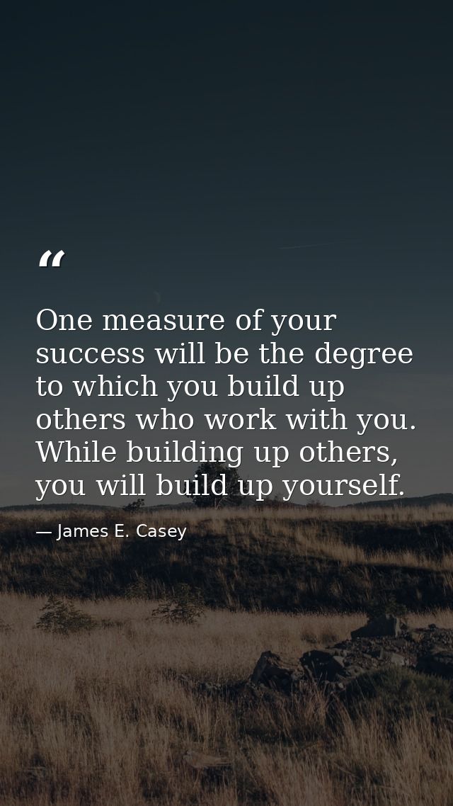 One measure of your success will be the degree to which you build up others who work with you. While building up others, — James E. Casey