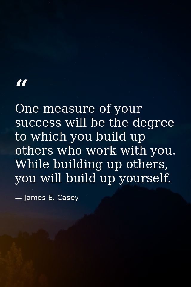 One measure of your success will be the degree to which you build up others who work with you. While building up others, — James E. Casey