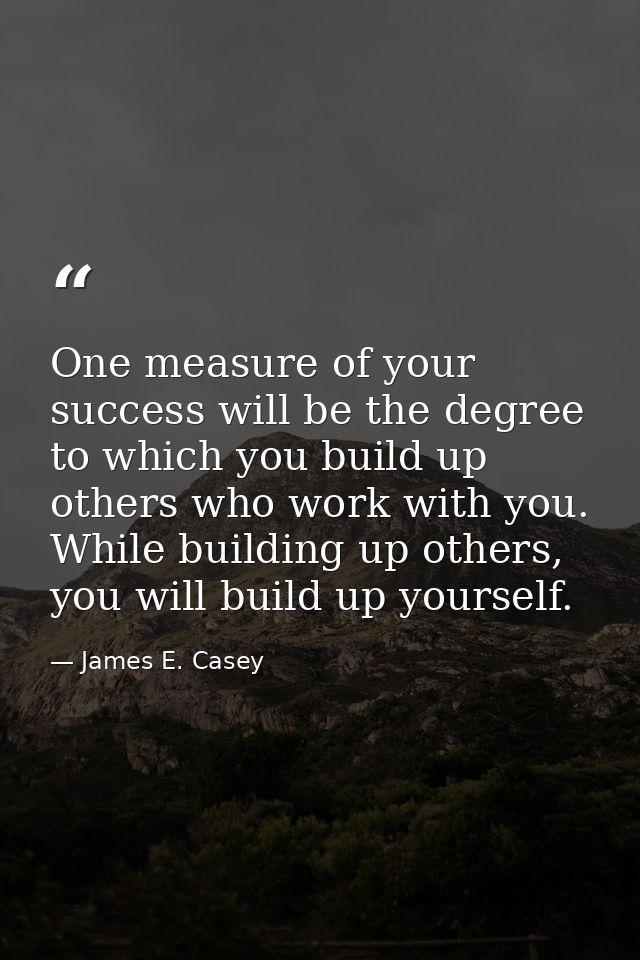 One measure of your success will be the degree to which you build up others who work with you. While building up others, — James E. Casey