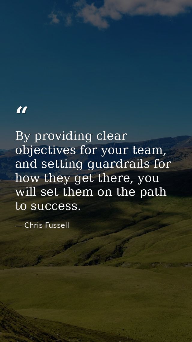 By providing clear objectives for your team, and setting guardrails for how they get there, you will set them on the pat — Chris Fussell