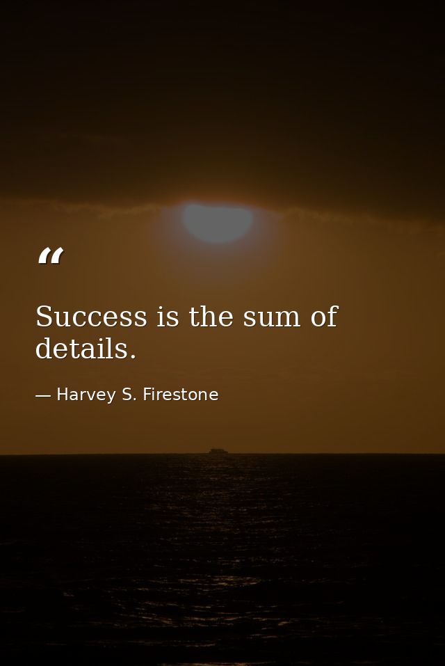 Success is the sum of details. — Harvey S. Firestone
