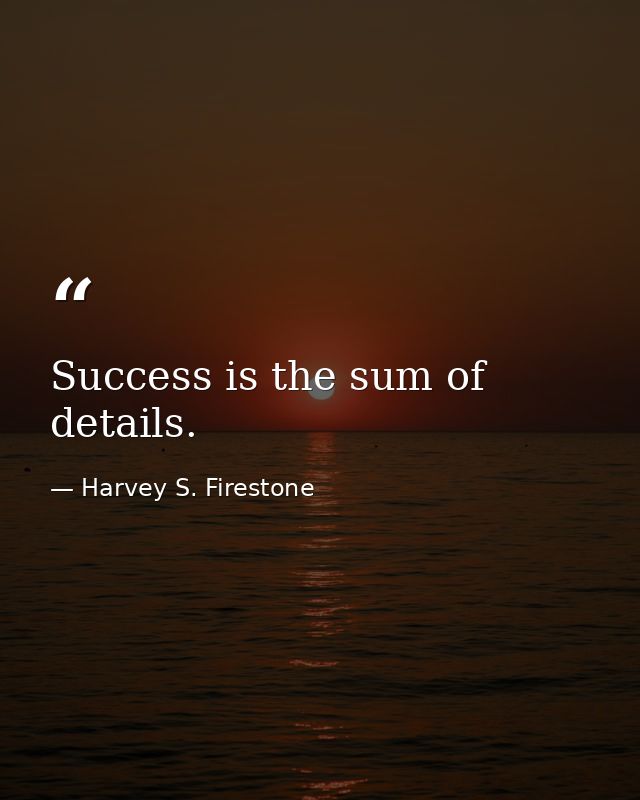 Success is the sum of details. — Harvey S. Firestone