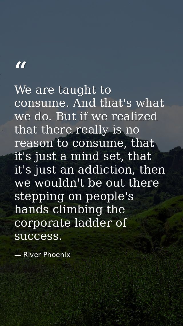We are taught to consume. And that's what we do. But if we realized that there really is no reason to consume, that it's — River Phoenix