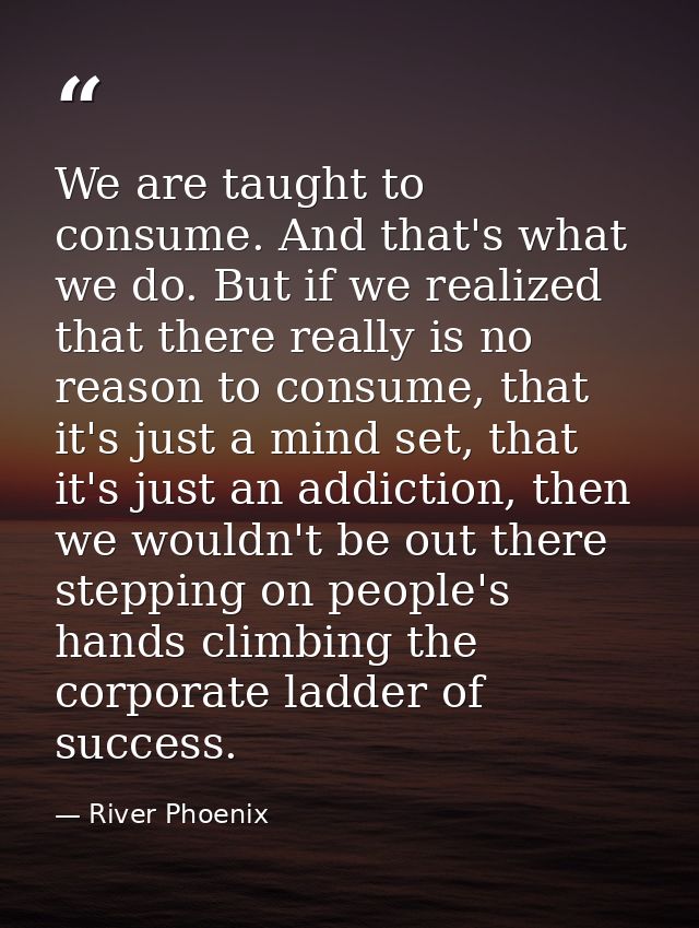 We are taught to consume. And that's what we do. But if we realized that there really is no reason to consume, that it's — River Phoenix