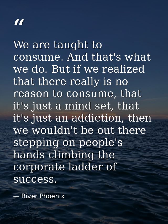 We are taught to consume. And that's what we do. But if we realized that there really is no reason to consume, that it's — River Phoenix
