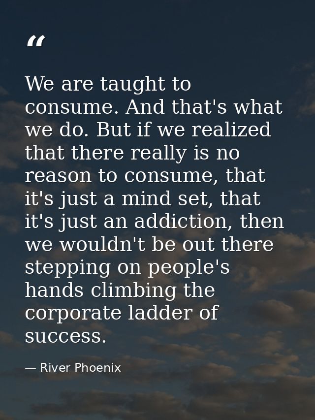 We are taught to consume. And that's what we do. But if we realized that there really is no reason to consume, that it's — River Phoenix