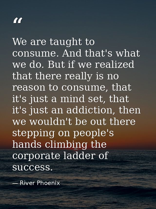 We are taught to consume. And that's what we do. But if we realized that there really is no reason to consume, that it's — River Phoenix