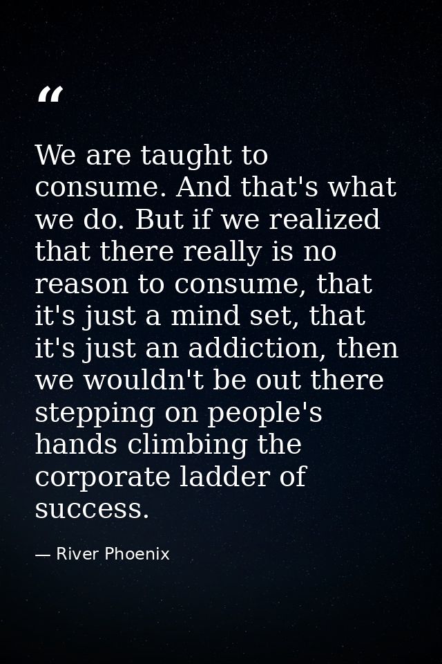 We are taught to consume. And that's what we do. But if we realized that there really is no reason to consume, that it's — River Phoenix