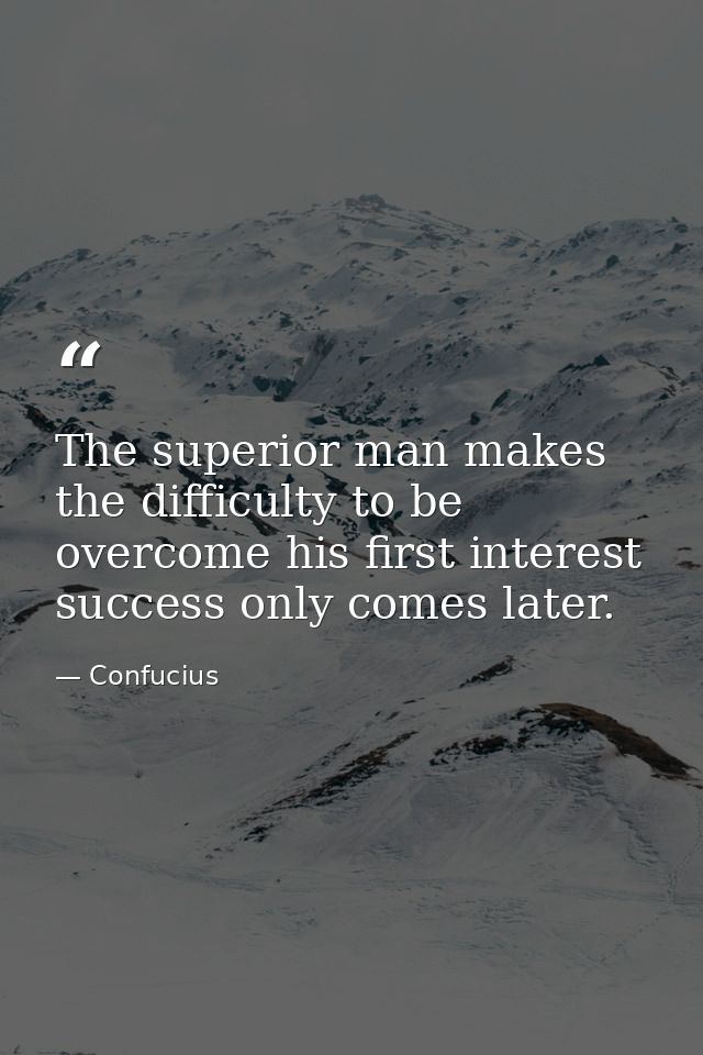 The superior man makes the difficulty to be overcome his first interest success only comes later. — Confucius