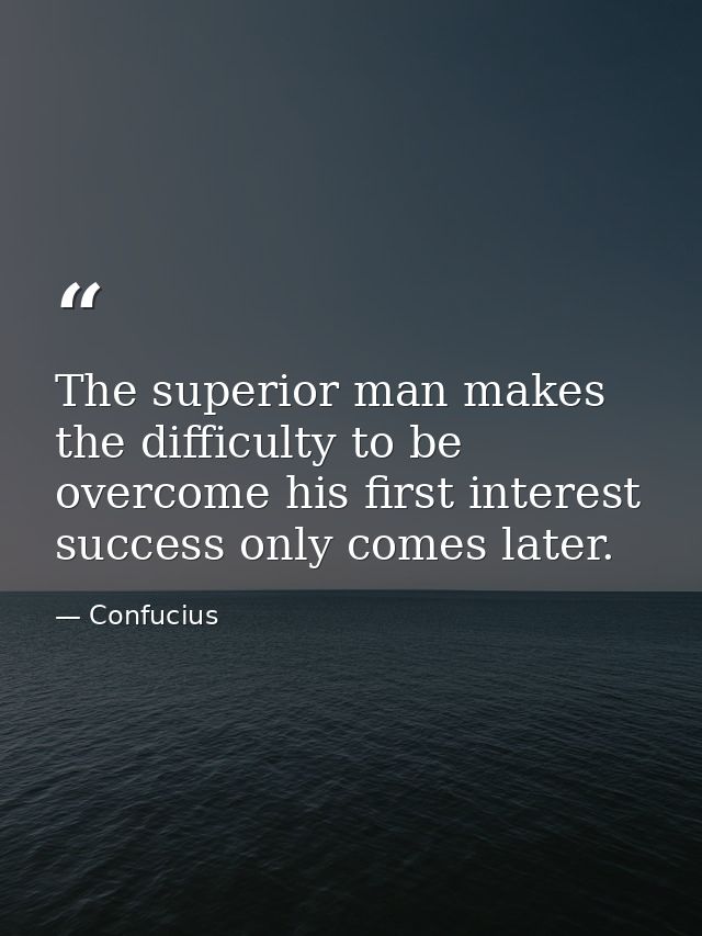 The superior man makes the difficulty to be overcome his first interest success only comes later. — Confucius