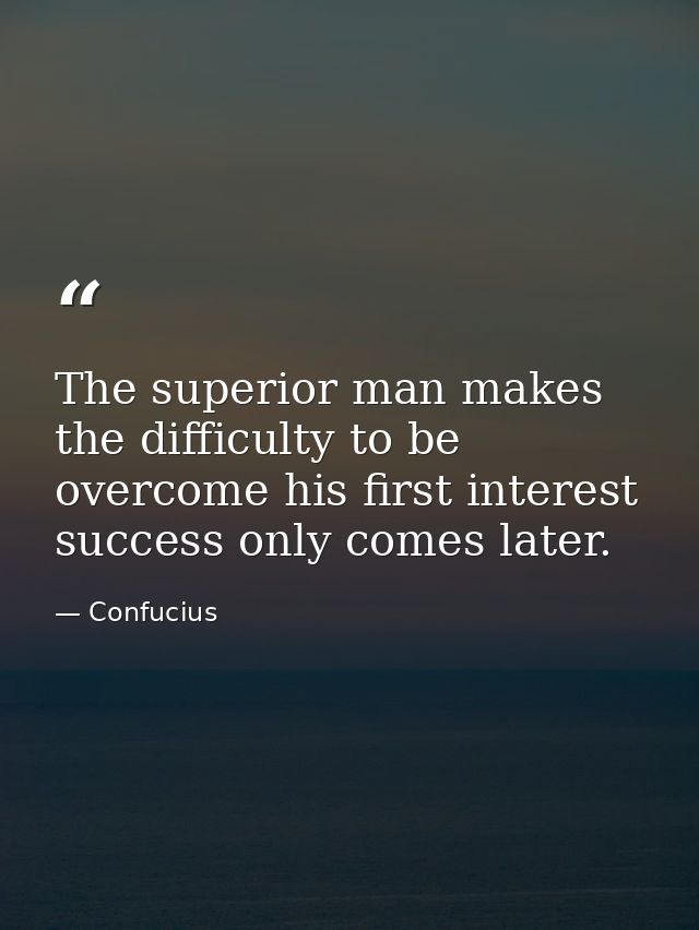 The superior man makes the difficulty to be overcome his first interest success only comes later. — Confucius