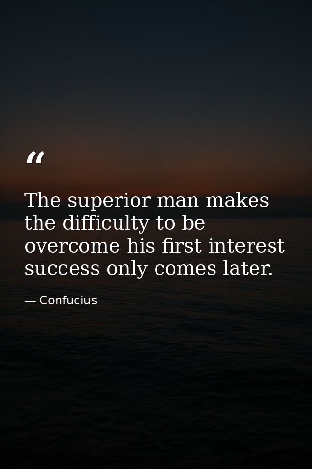 The superior man makes the difficulty to be overcome his first interest success only comes later. — Confucius