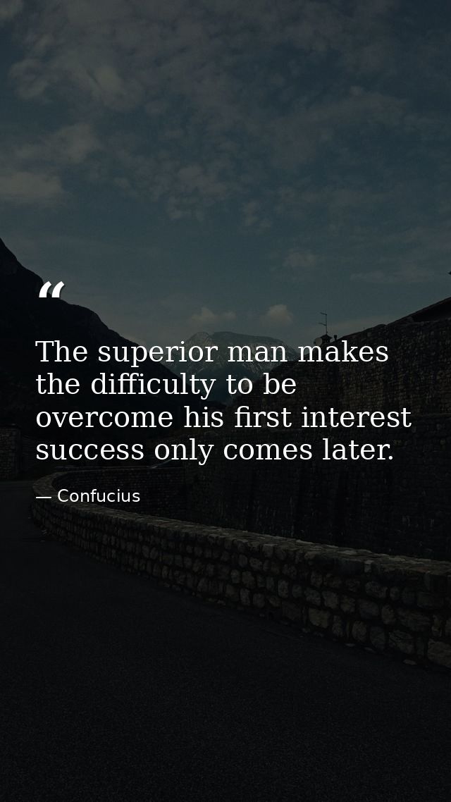 The superior man makes the difficulty to be overcome his first interest success only comes later. — Confucius