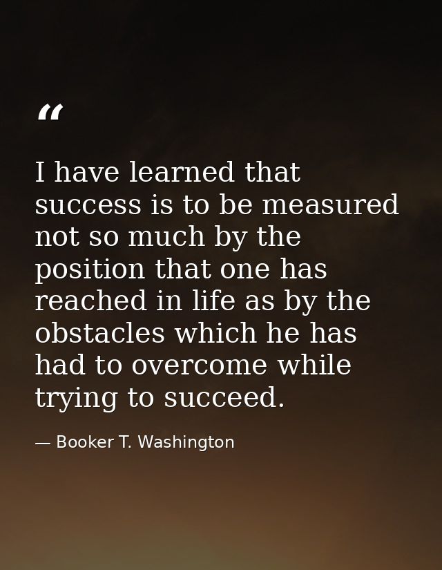 I have learned that success is to be measured not so much by the position that one has reached in life as by the obstacl — Booker T. Washington