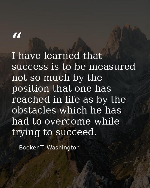 I have learned that success is to be measured not so much by the position that one has reached in life as by the obstacl — Booker T. Washington