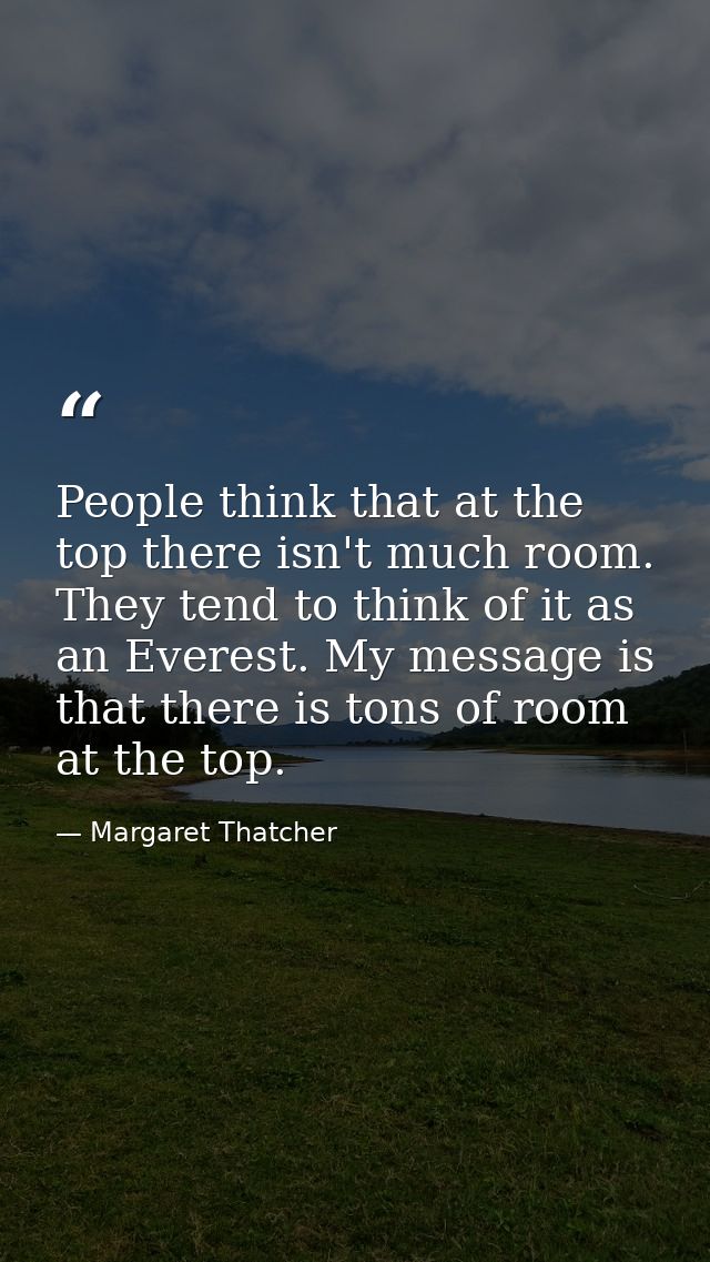 People think that at the top there isn't much room. They tend to think of it as an Everest. My message is that there is  — Margaret Thatcher