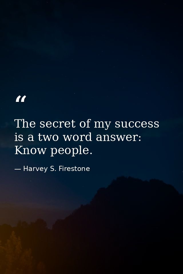 The secret of my success is a two word answer: Know people. — Harvey S. Firestone