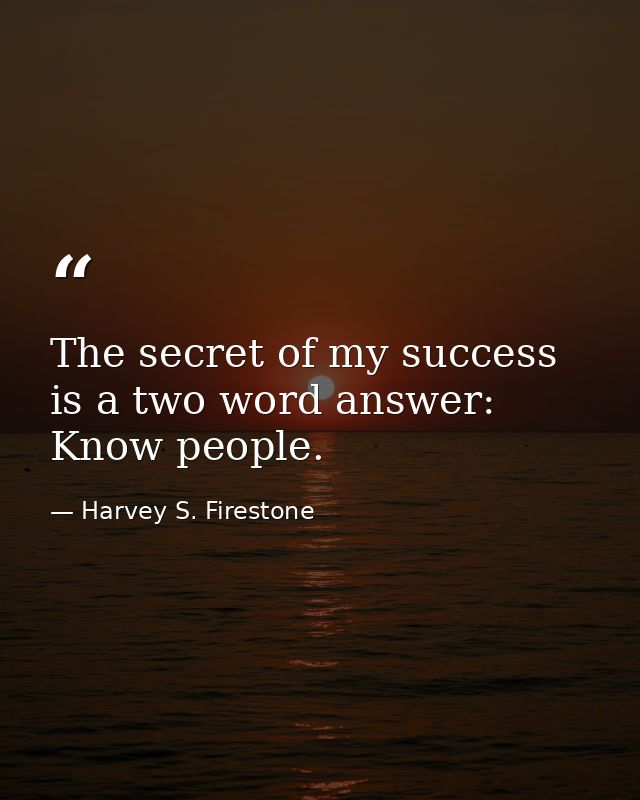 The secret of my success is a two word answer: Know people. — Harvey S. Firestone